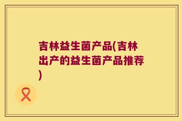 吉林益生菌产品(吉林出产的益生菌产品推荐)