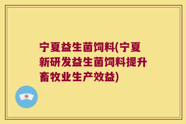宁夏益生菌饲料(宁夏新研发益生菌饲料提升畜牧业生产效益)