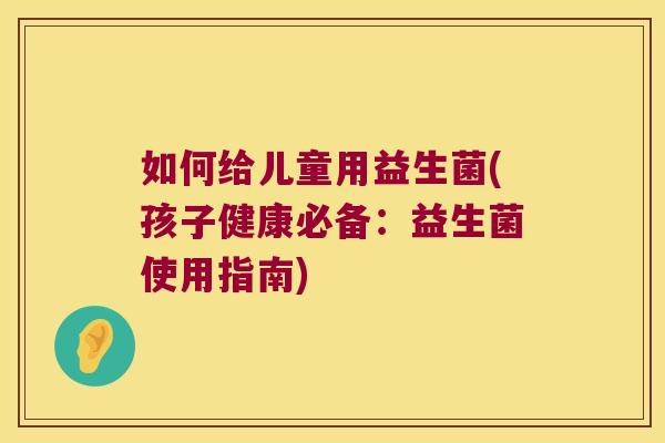 如何给儿童用益生菌(孩子健康必备：益生菌使用指南)