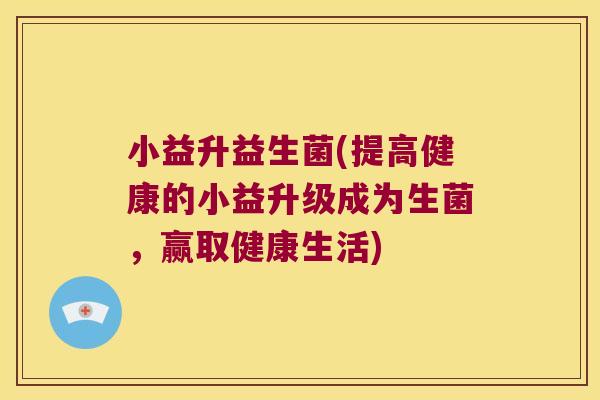 小益升益生菌(提高健康的小益升级成为生菌，赢取健康生活)