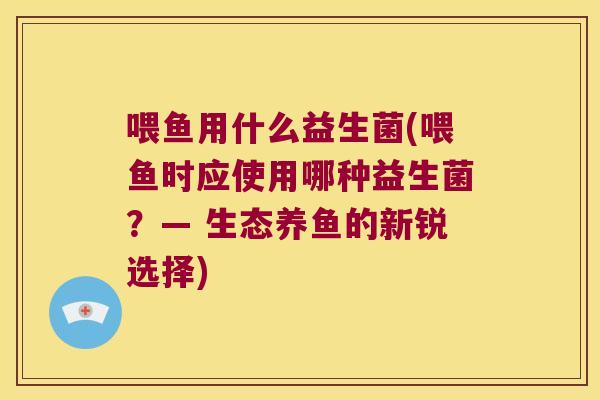 喂鱼用什么益生菌(喂鱼时应使用哪种益生菌?— 生态养鱼的新锐选择) 喂鱼用什么益生菌(喂鱼时应使用哪种益生菌?— 生态养鱼的新锐选择)