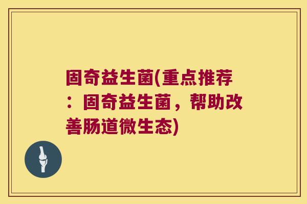 固奇益生菌(重点推荐:固奇益生菌,帮助改善肠道微生态) 固奇益生菌(重点推荐:固奇益生菌,帮助改善肠道微生态)
