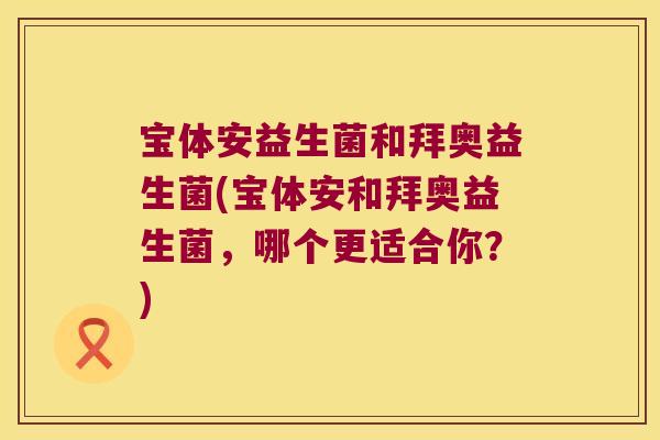 宝体安益生菌和拜奥益生菌(宝体安和拜奥益生菌，哪个更适合你？)