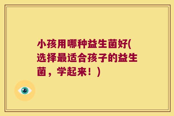 小孩用哪种益生菌好(选择最适合孩子的益生菌，学起来！)