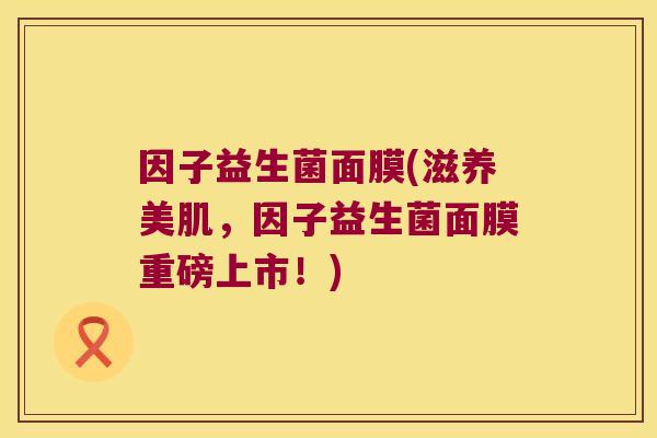 因子益生菌面膜(滋养美肌，因子益生菌面膜重磅上市！)