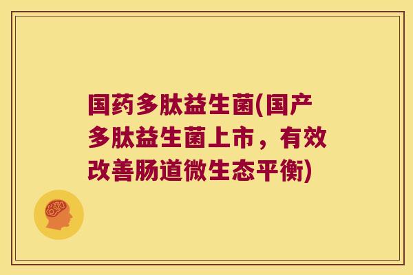 国药多肽益生菌(国产多肽益生菌上市，有效改善肠道微生态平衡)
