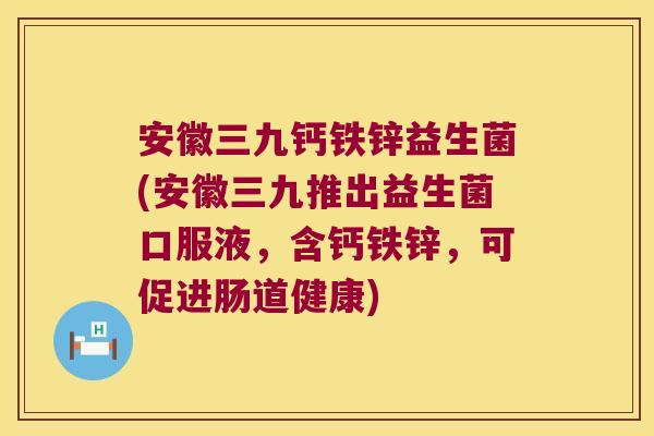 安徽三九钙铁锌益生菌(安徽三九推出益生菌口服液，含钙铁锌，可促进肠道健康)