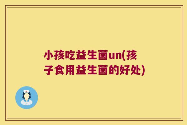 小孩吃益生菌un(孩子食用益生菌的好处) 小孩吃益生菌un(孩子食用益生菌的好处)