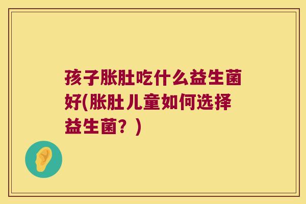 孩子胀肚吃什么益生菌好(胀肚儿童如何选择益生菌？)