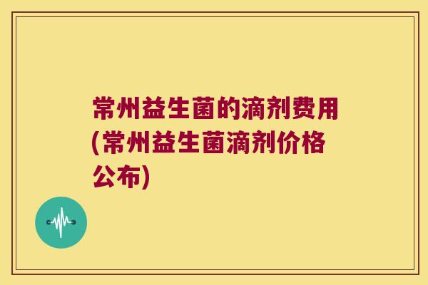 常州益生菌的滴剂费用(常州益生菌滴剂价格公布) 常州益生菌的滴剂费用(常州益生菌滴剂价格公布)