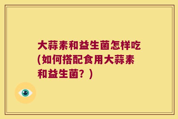 大蒜素和益生菌怎样吃(如何搭配食用大蒜素和益生菌？)