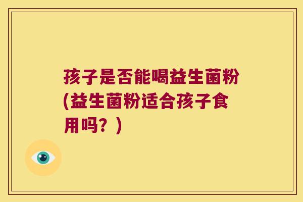 孩子是否能喝益生菌粉(益生菌粉适合孩子食用吗？)