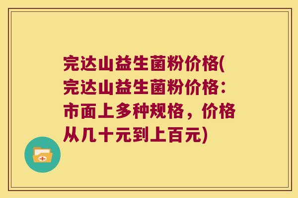 完达山益生菌粉价格(完达山益生菌粉价格：市面上多种规格，价格从几十元到上百元)