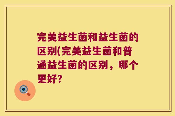 完美益生菌和益生菌的区别(完美益生菌和普通益生菌的区别,哪个更好? 完美益生菌和益生菌的区别(完美益生菌和普通益生菌的区别,哪个更好?