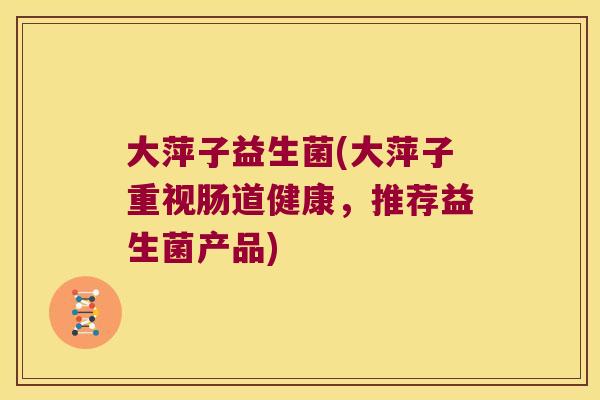 大萍子益生菌(大萍子重视肠道健康,推荐益生菌产品) 大萍子益生菌(大萍子重视肠道健康,推荐益生菌产品)