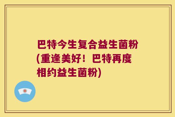 巴特今生复合益生菌粉(重逢美好!巴特再度相约益生菌粉) 巴特今生复合益生菌粉(重逢美好!巴特再度相约益生菌粉)