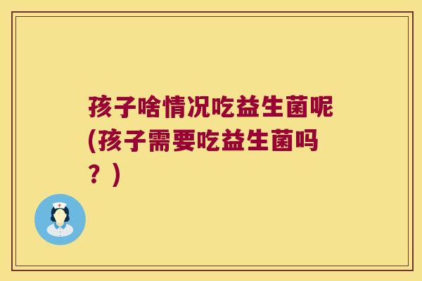 孩子啥情况吃益生菌呢(孩子需要吃益生菌吗?) 孩子啥情况吃益生菌呢(孩子需要吃益生菌吗?)