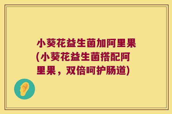 小葵花益生菌加阿里果(小葵花益生菌搭配阿里果，双倍呵护肠道)