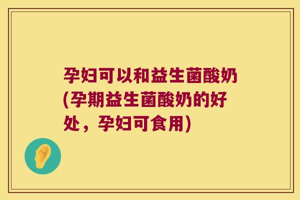 孕妇可以和益生菌酸奶(孕期益生菌酸奶的好处，孕妇可食用)