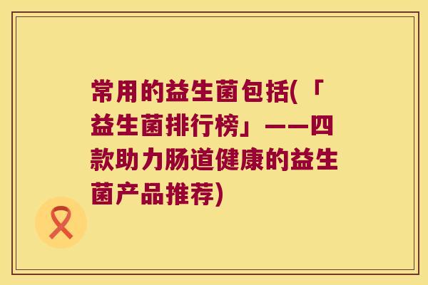 常用的益生菌包括(「益生菌排行榜」——四款助力肠道健康的益生菌产品推荐)