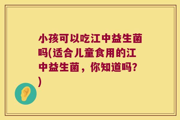 小孩可以吃江中益生菌吗(适合儿童食用的江中益生菌，你知道吗？)