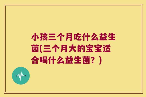 小孩三个月吃什么益生菌(三个月大的宝宝适合喝什么益生菌？)
