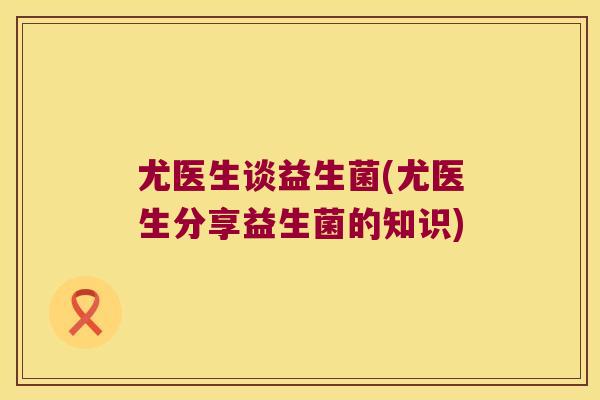 尤医生谈益生菌(尤医生分享益生菌的知识) 尤医生谈益生菌(尤医生分享益生菌的知识)