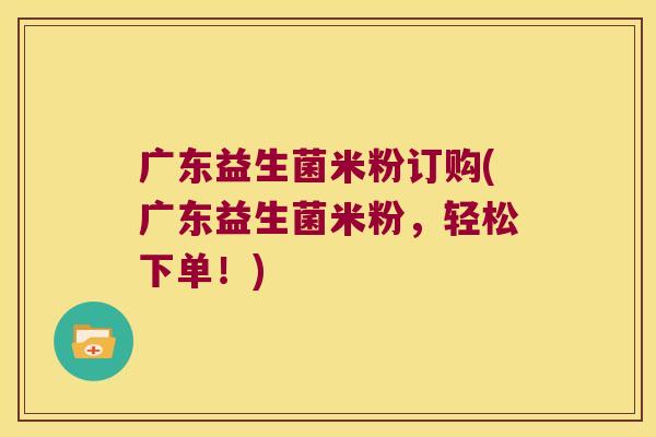 广东益生菌米粉订购(广东益生菌米粉，轻松下单！)