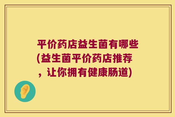 平价药店益生菌有哪些(益生菌平价药店推荐，让你拥有健康肠道)