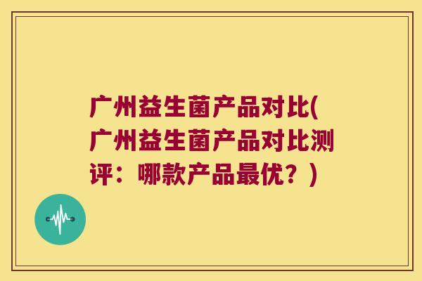 广州益生菌产品对比(广州益生菌产品对比测评：哪款产品最优？)