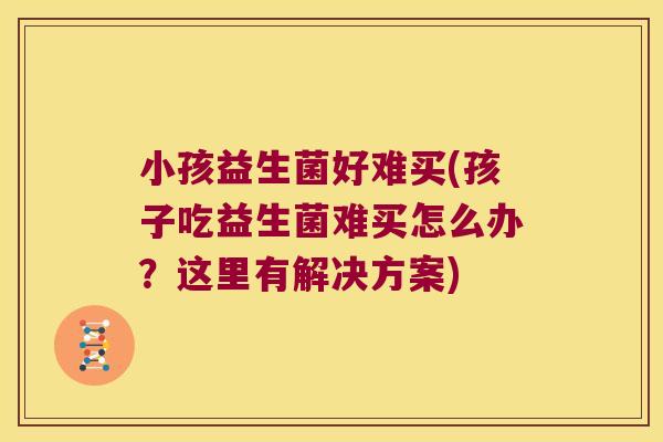 小孩益生菌好难买(孩子吃益生菌难买怎么办？这里有解决方案)