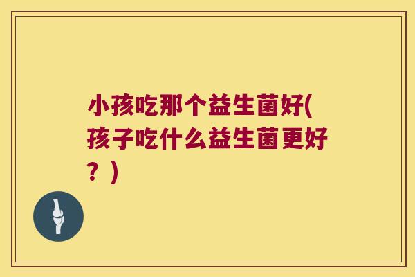 小孩吃那个益生菌好(孩子吃什么益生菌更好？)