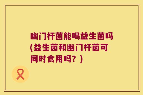 幽门杆菌能喝益生菌吗(益生菌和幽门杆菌可同时食用吗？)