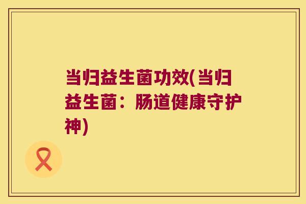 当归益生菌功效(当归益生菌:肠道健康守护神) 当归益生菌功效(当归益生菌:肠道健康守护神)