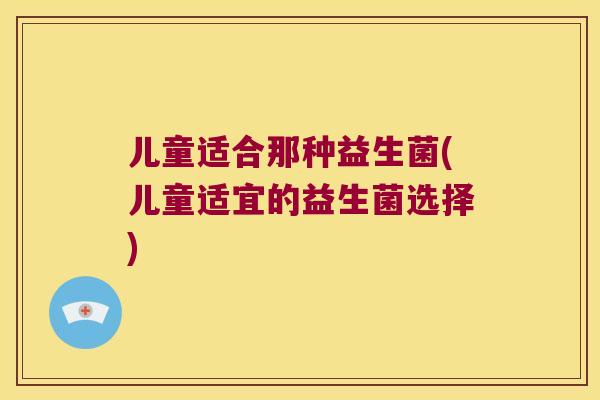儿童适合那种益生菌(儿童适宜的益生菌选择) 儿童适合那种益生菌(儿童适宜的益生菌选择)