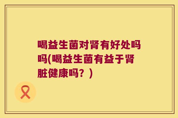 喝益生菌对肾有好处吗吗(喝益生菌有益于肾脏健康吗？)
