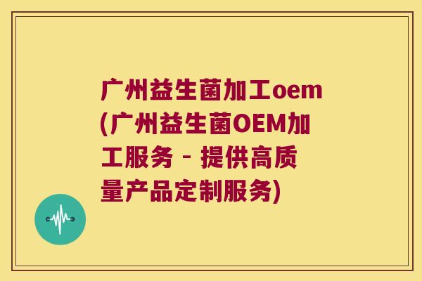 广州益生菌加工oem(广州益生菌OEM加工服务 - 提供高质量产品定制服务)