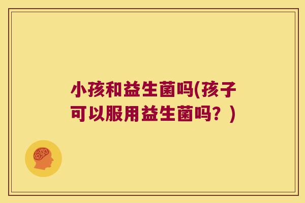 小孩和益生菌吗(孩子可以服用益生菌吗？)