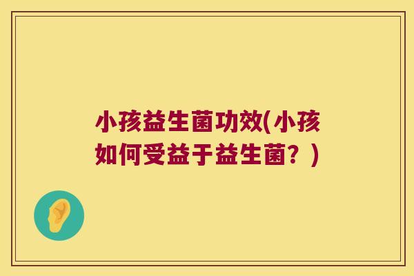 小孩益生菌功效(小孩如何受益于益生菌？)