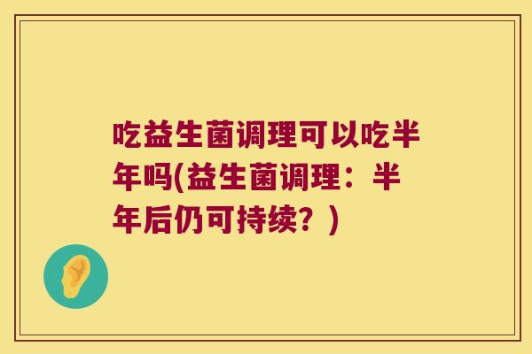 吃益生菌调理可以吃半年吗(益生菌调理：半年后仍可持续？)