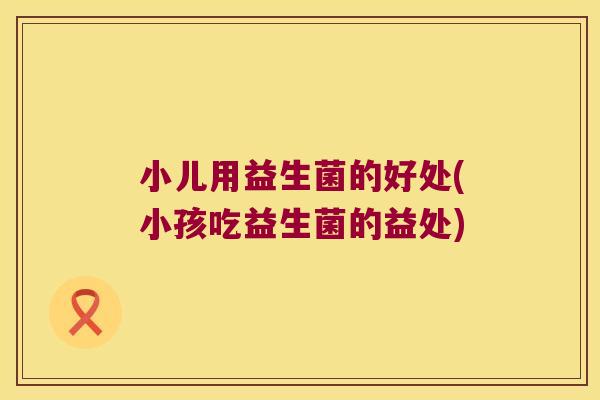 小儿用益生菌的好处(小孩吃益生菌的益处)