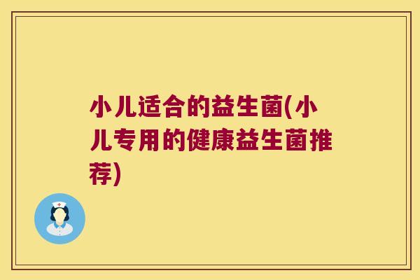 小儿适合的益生菌(小儿专用的健康益生菌推荐)