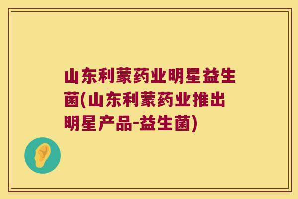 山东利蒙药业明星益生菌(山东利蒙药业推出明星产品-益生菌)