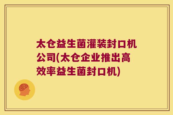 太仓益生菌灌装封口机公司(太仓企业推出高效率益生菌封口机)