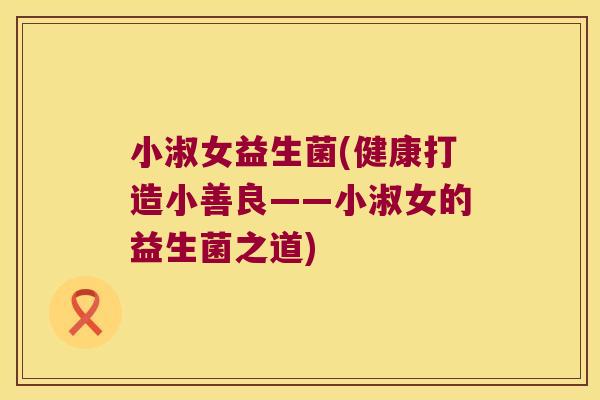 小淑女益生菌(健康打造小善良——小淑女的益生菌之道) 小淑女益生菌(健康打造小善良——小淑女的益生菌之道)