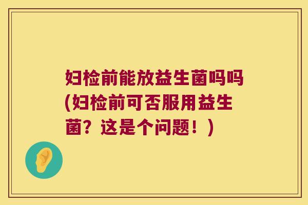 妇检前能放益生菌吗吗(妇检前可否服用益生菌？这是个问题！)
