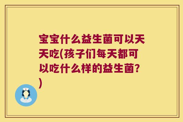 宝宝什么益生菌可以天天吃(孩子们每天都可以吃什么样的益生菌？)