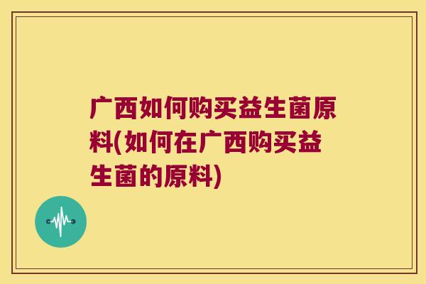 广西如何购买益生菌原料(如何在广西购买益生菌的原料)