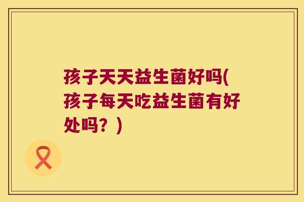 孩子天天益生菌好吗(孩子每天吃益生菌有好处吗？)