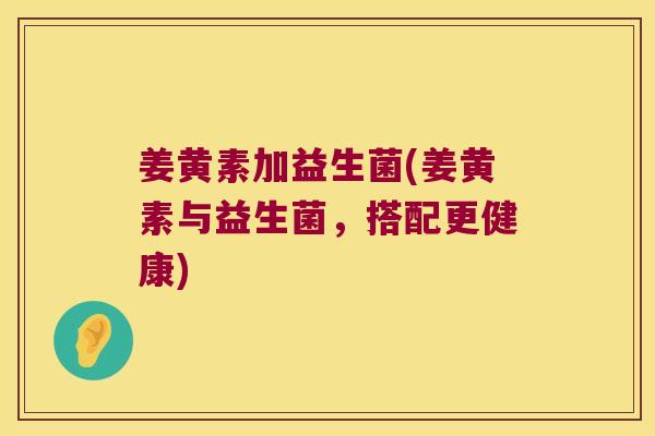 姜黄素加益生菌(姜黄素与益生菌,搭配更健康) 姜黄素加益生菌(姜黄素与益生菌,搭配更健康)